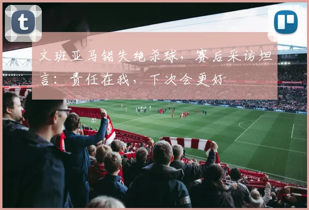 文班亚马错失绝杀球，赛后采访坦言：责任在我，下次会更好