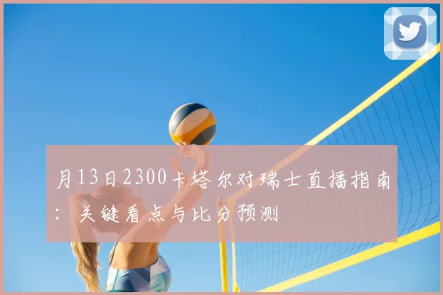 月13日2300卡塔尔对瑞士直播指南：关键看点与比分预测