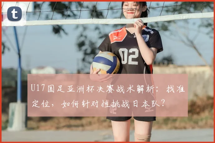 U17国足亚洲杯决赛战术解析:找准定位,如何针对性挑战日本队?